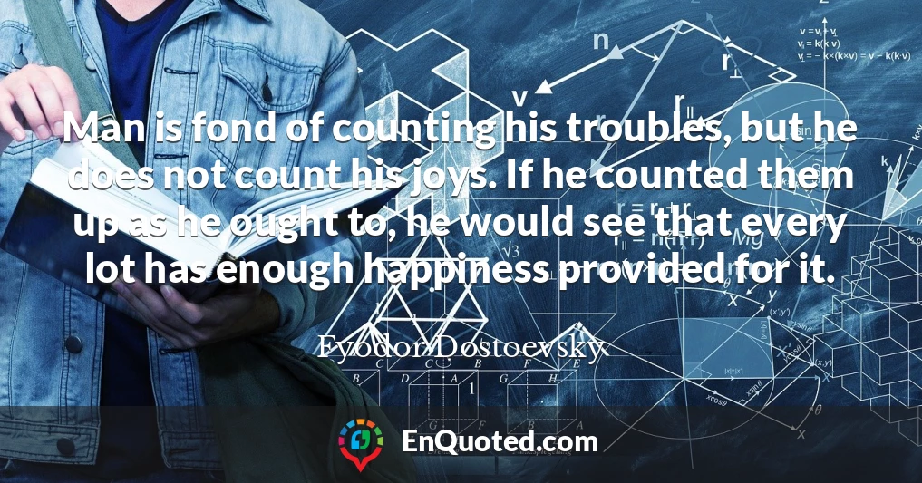 Man is fond of counting his troubles, but he does not count his joys. If he counted them up as he ought to, he would see that every lot has enough happiness provided for it.