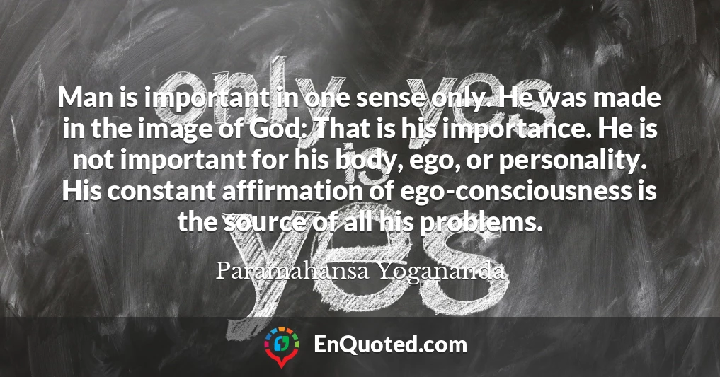 Man is important in one sense only. He was made in the image of God: That is his importance. He is not important for his body, ego, or personality. His constant affirmation of ego-consciousness is the source of all his problems.