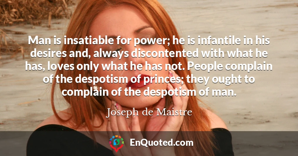 Man is insatiable for power; he is infantile in his desires and, always discontented with what he has, loves only what he has not. People complain of the despotism of princes; they ought to complain of the despotism of man.