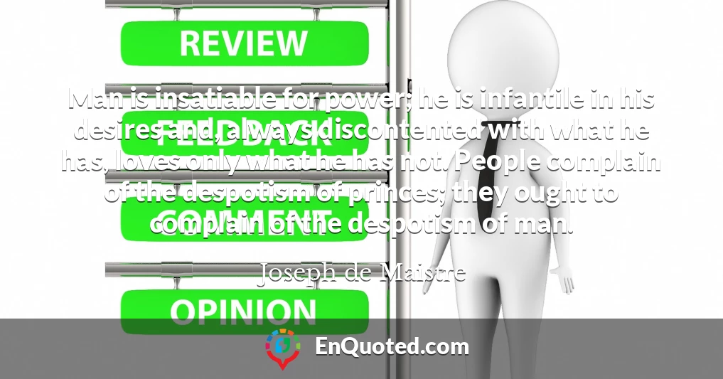 Man is insatiable for power; he is infantile in his desires and, always discontented with what he has, loves only what he has not. People complain of the despotism of princes; they ought to complain of the despotism of man.