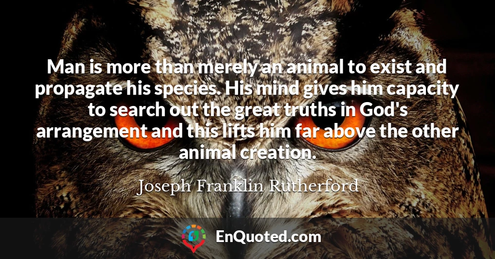 Man is more than merely an animal to exist and propagate his species. His mind gives him capacity to search out the great truths in God's arrangement and this lifts him far above the other animal creation.