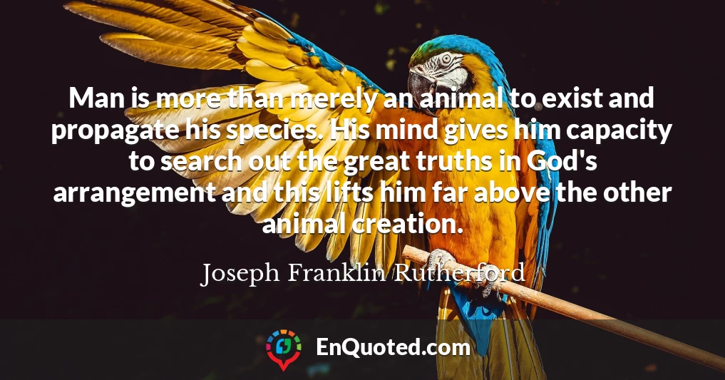 Man is more than merely an animal to exist and propagate his species. His mind gives him capacity to search out the great truths in God's arrangement and this lifts him far above the other animal creation.