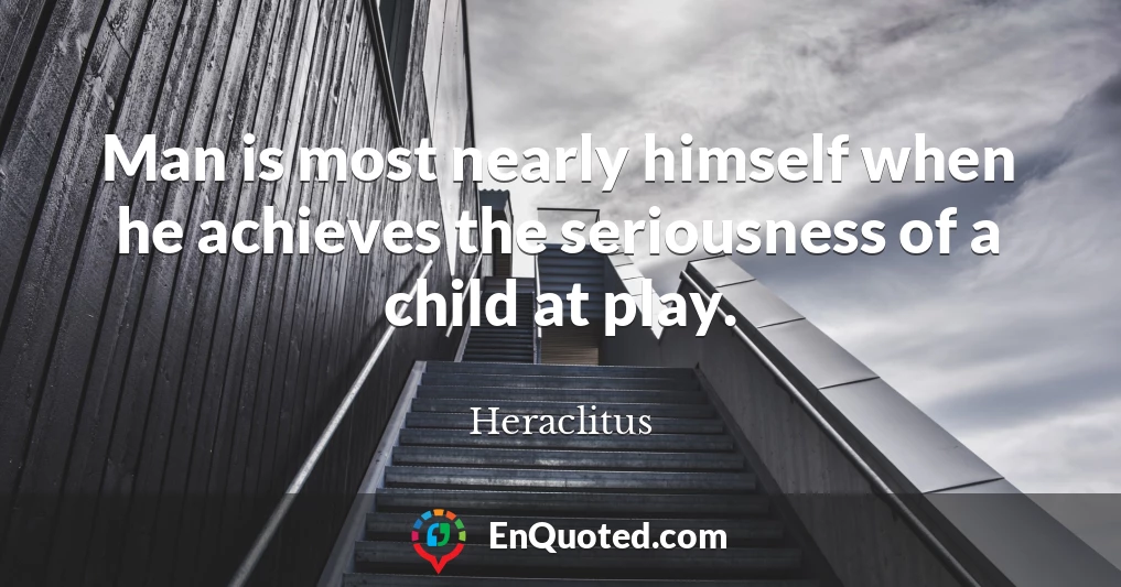 Man is most nearly himself when he achieves the seriousness of a child at play.