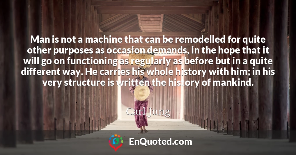 Man is not a machine that can be remodelled for quite other purposes as occasion demands, in the hope that it will go on functioning as regularly as before but in a quite different way. He carries his whole history with him; in his very structure is written the history of mankind.