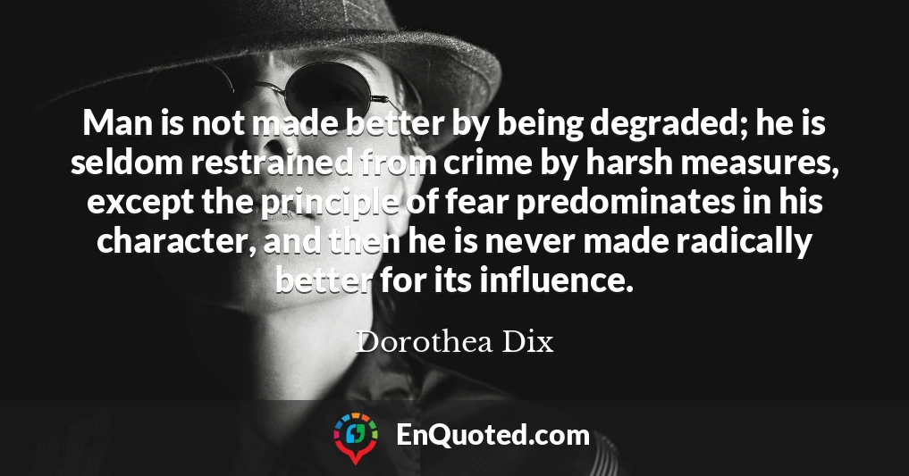 Man is not made better by being degraded; he is seldom restrained from crime by harsh measures, except the principle of fear predominates in his character, and then he is never made radically better for its influence.