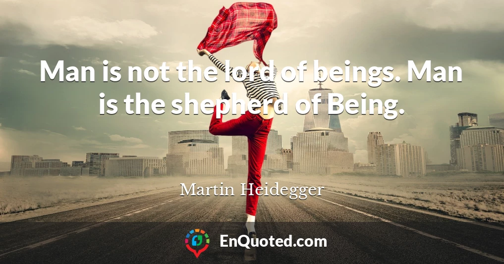 Man is not the lord of beings. Man is the shepherd of Being.