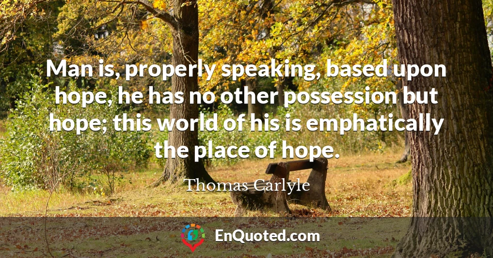 Man is, properly speaking, based upon hope, he has no other possession but hope; this world of his is emphatically the place of hope.