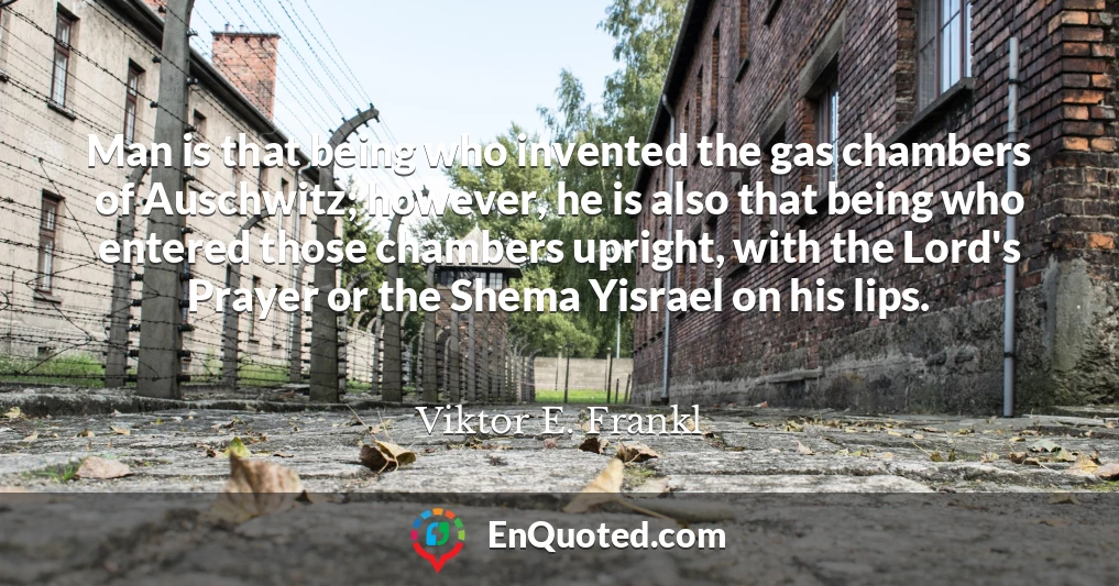 Man is that being who invented the gas chambers of Auschwitz; however, he is also that being who entered those chambers upright, with the Lord's Prayer or the Shema Yisrael on his lips.
