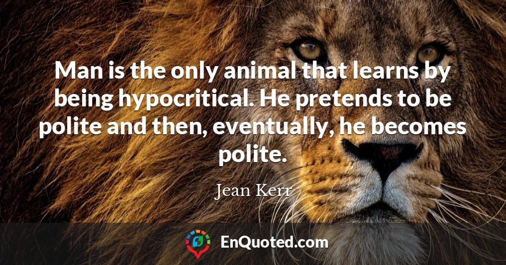 Man is the only animal that learns by being hypocritical. He pretends to be polite and then, eventually, he becomes polite.