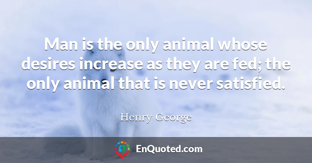 Man is the only animal whose desires increase as they are fed; the only animal that is never satisfied.