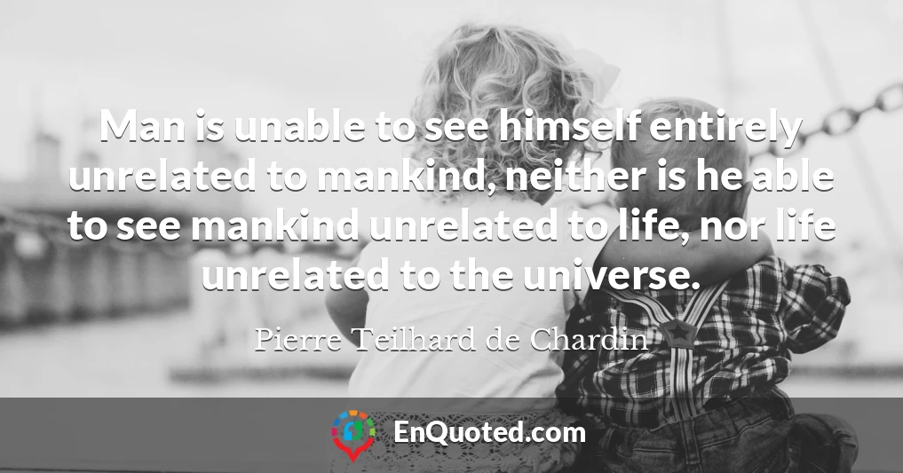 Man is unable to see himself entirely unrelated to mankind, neither is he able to see mankind unrelated to life, nor life unrelated to the universe.