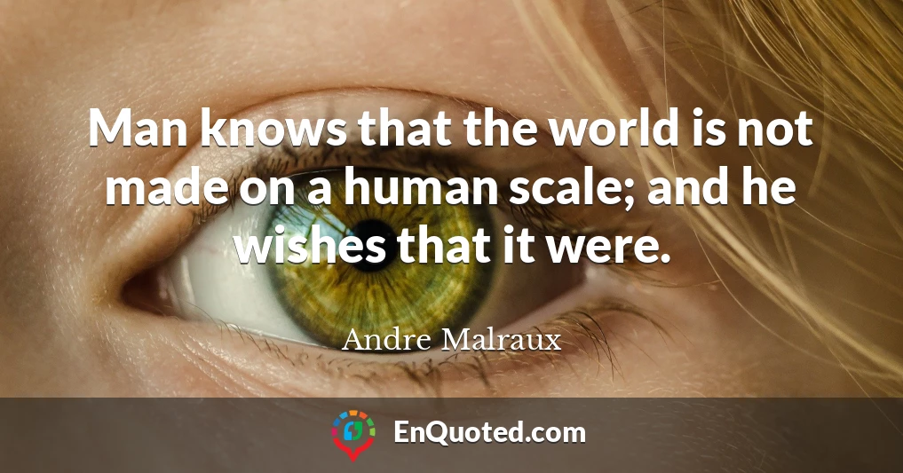 Man knows that the world is not made on a human scale; and he wishes that it were.
