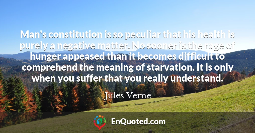 Man's constitution is so peculiar that his health is purely a negative matter. No sooner is the rage of hunger appeased than it becomes difficult to comprehend the meaning of starvation. It is only when you suffer that you really understand.