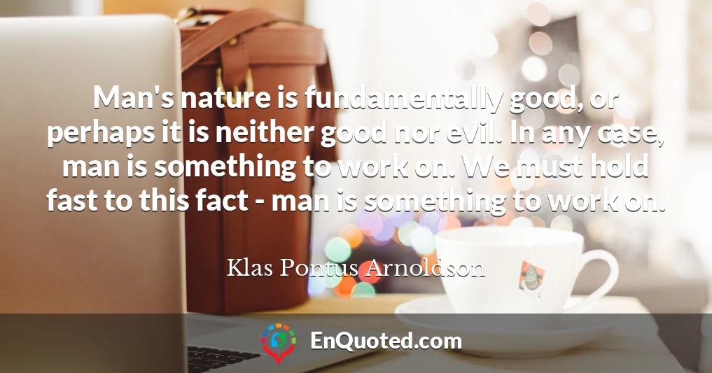 Man's nature is fundamentally good, or perhaps it is neither good nor evil. In any case, man is something to work on. We must hold fast to this fact - man is something to work on.