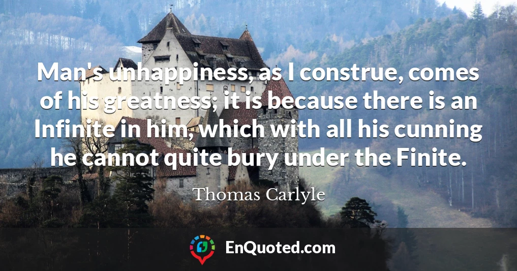 Man's unhappiness, as I construe, comes of his greatness; it is because there is an Infinite in him, which with all his cunning he cannot quite bury under the Finite.