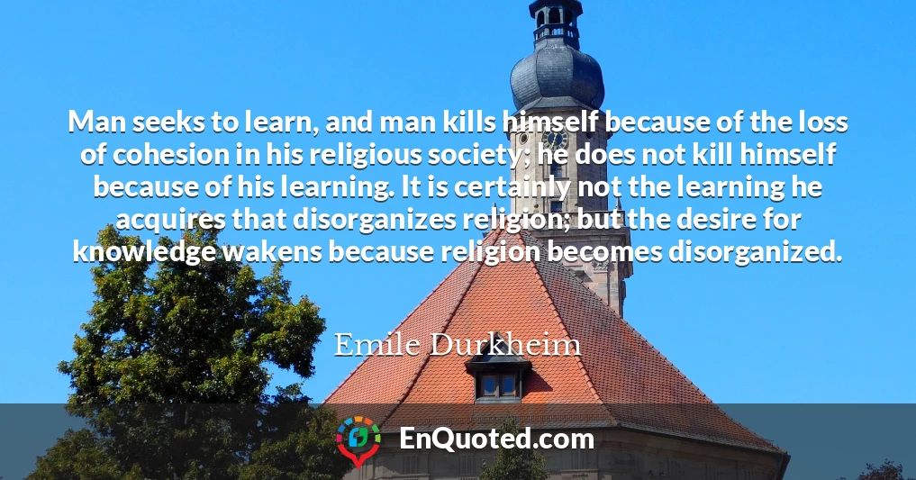 Man seeks to learn, and man kills himself because of the loss of cohesion in his religious society; he does not kill himself because of his learning. It is certainly not the learning he acquires that disorganizes religion; but the desire for knowledge wakens because religion becomes disorganized.