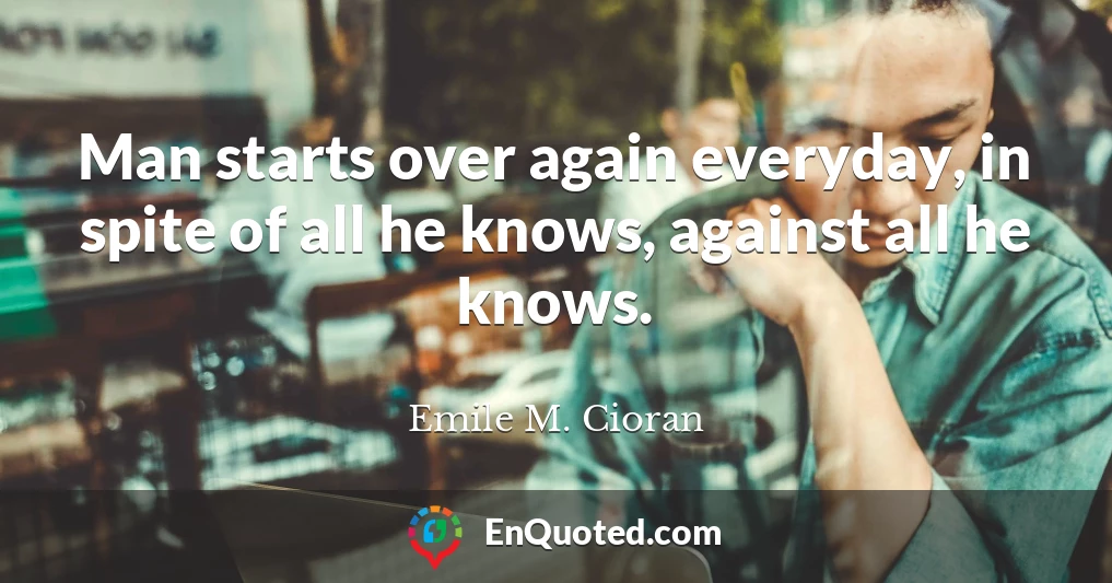 Man starts over again everyday, in spite of all he knows, against all he knows.