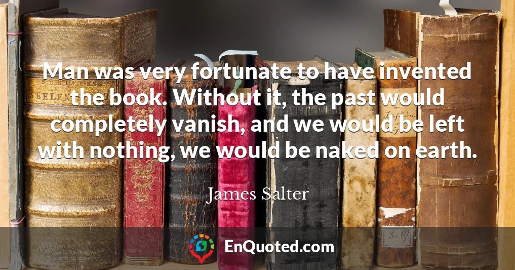 Man was very fortunate to have invented the book. Without it, the past would completely vanish, and we would be left with nothing, we would be naked on earth.
