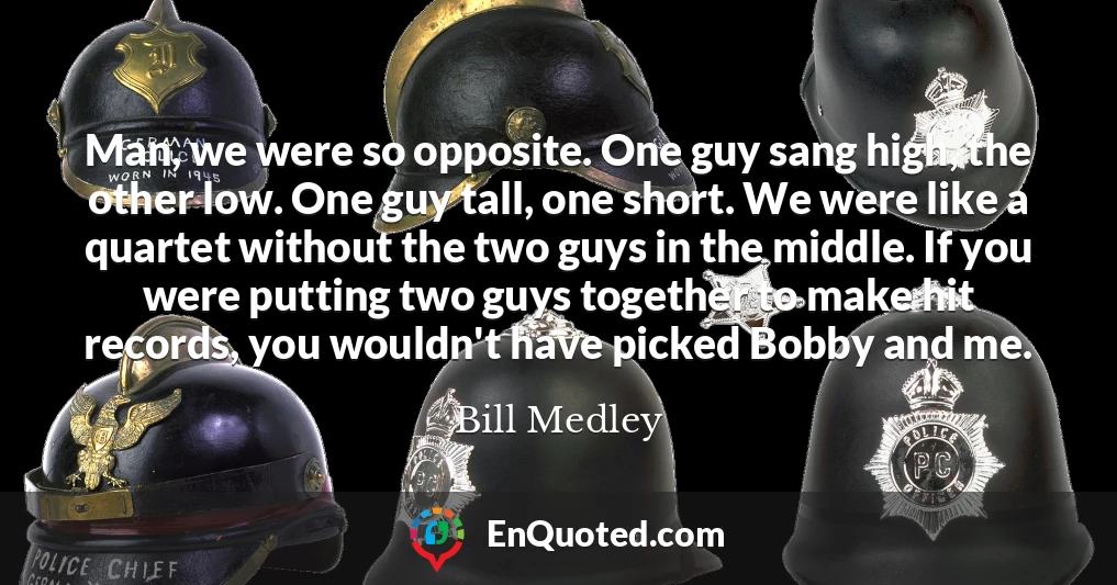 Man, we were so opposite. One guy sang high, the other low. One guy tall, one short. We were like a quartet without the two guys in the middle. If you were putting two guys together to make hit records, you wouldn't have picked Bobby and me.