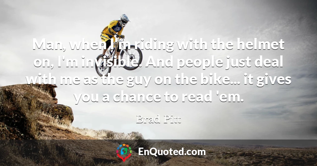 Man, when I'm riding with the helmet on, I'm invisible. And people just deal with me as the guy on the bike... it gives you a chance to read 'em.