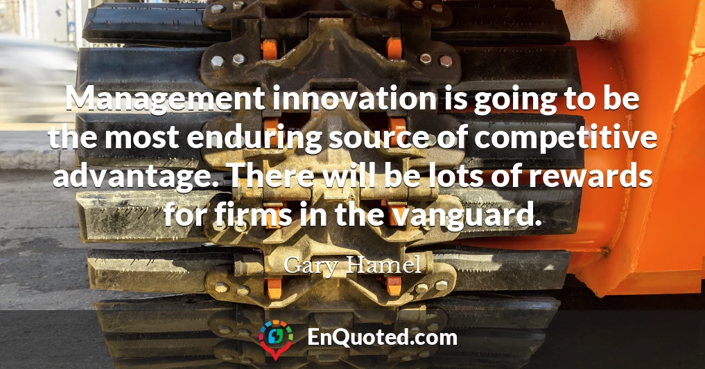 Management innovation is going to be the most enduring source of competitive advantage. There will be lots of rewards for firms in the vanguard.