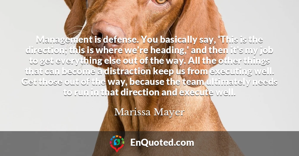 Management is defense. You basically say, 'This is the direction; this is where we're heading,' and then it's my job to get everything else out of the way. All the other things that can become a distraction keep us from executing well. Get those out of the way, because the team ultimately needs to run in that direction and execute well.