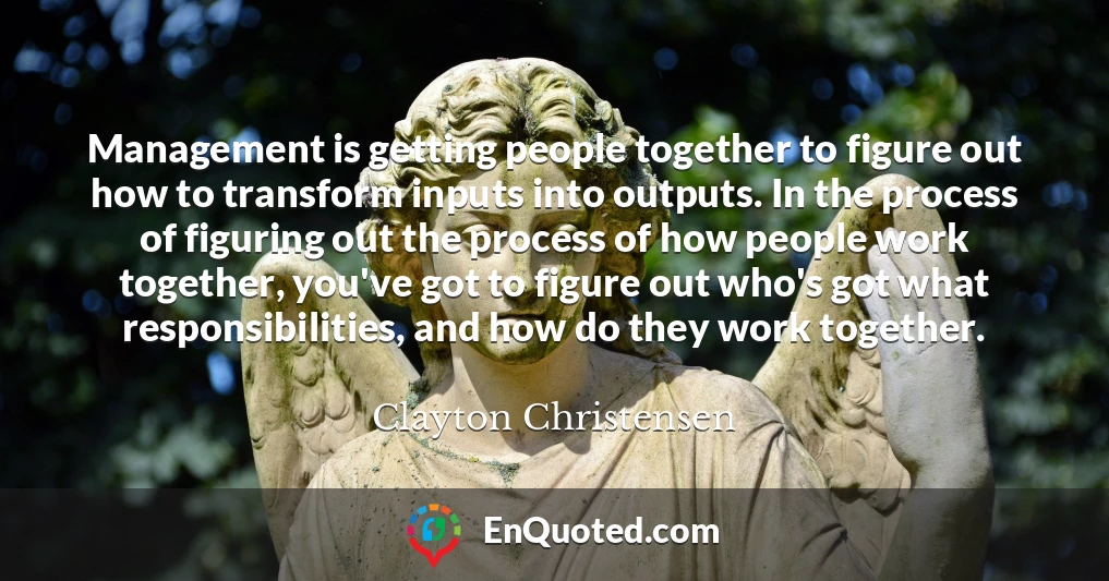 Management is getting people together to figure out how to transform inputs into outputs. In the process of figuring out the process of how people work together, you've got to figure out who's got what responsibilities, and how do they work together.
