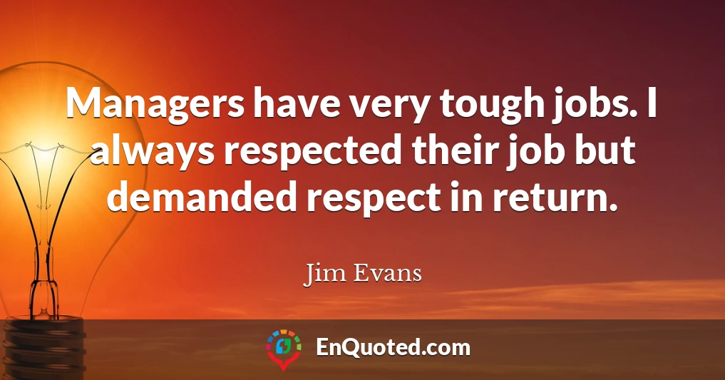 Managers have very tough jobs. I always respected their job but demanded respect in return.