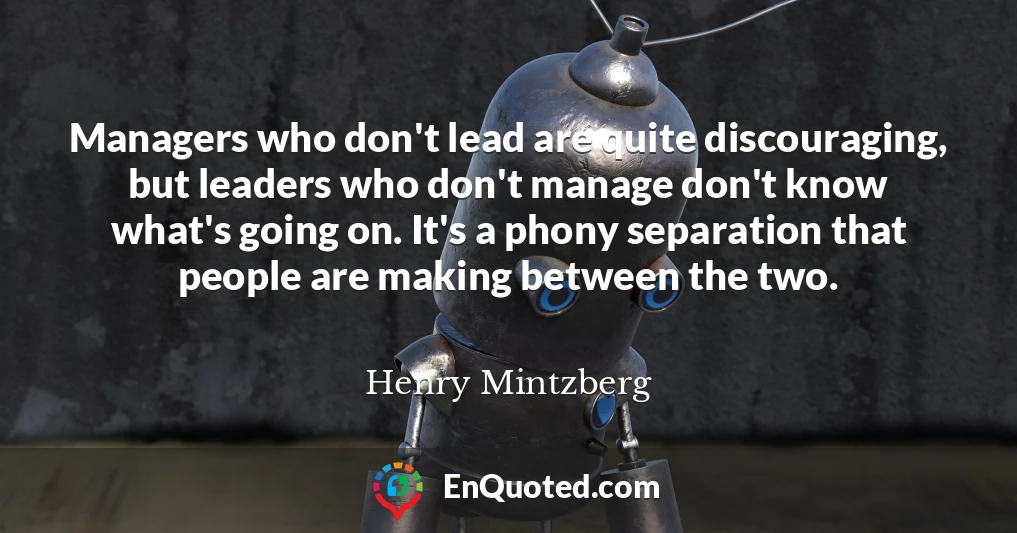 Managers who don't lead are quite discouraging, but leaders who don't manage don't know what's going on. It's a phony separation that people are making between the two.