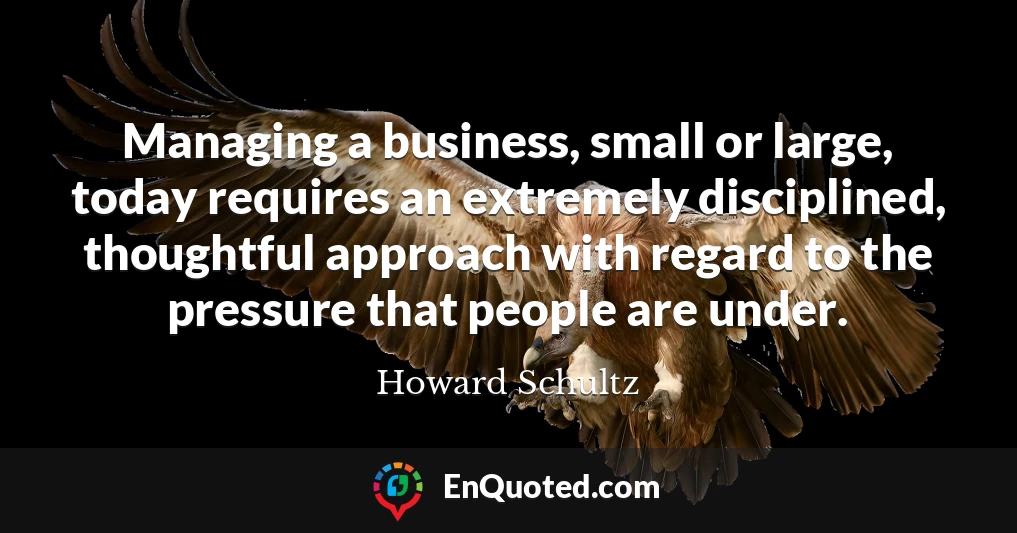 Managing a business, small or large, today requires an extremely disciplined, thoughtful approach with regard to the pressure that people are under.