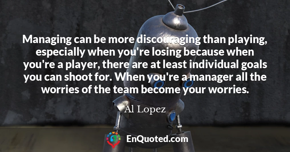 Managing can be more discouraging than playing, especially when you're losing because when you're a player, there are at least individual goals you can shoot for. When you're a manager all the worries of the team become your worries.