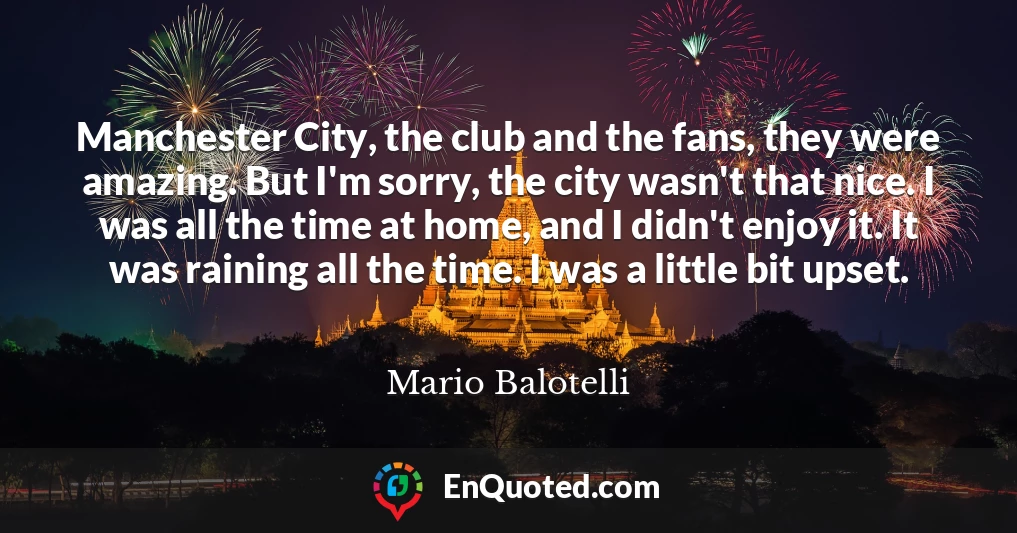 Manchester City, the club and the fans, they were amazing. But I'm sorry, the city wasn't that nice. I was all the time at home, and I didn't enjoy it. It was raining all the time. I was a little bit upset.