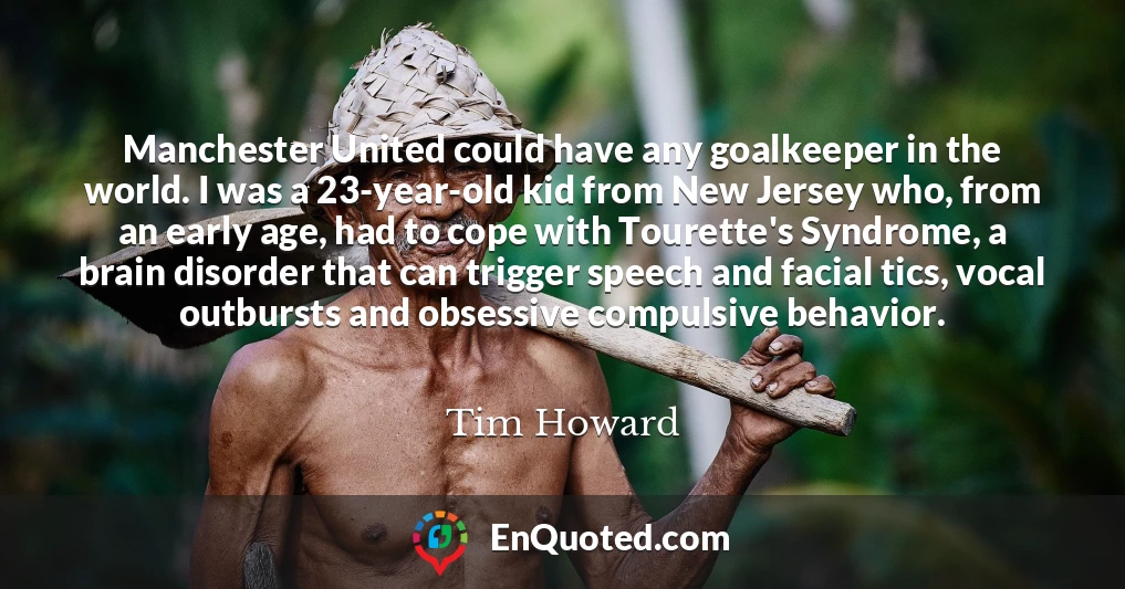 Manchester United could have any goalkeeper in the world. I was a 23-year-old kid from New Jersey who, from an early age, had to cope with Tourette's Syndrome, a brain disorder that can trigger speech and facial tics, vocal outbursts and obsessive compulsive behavior.