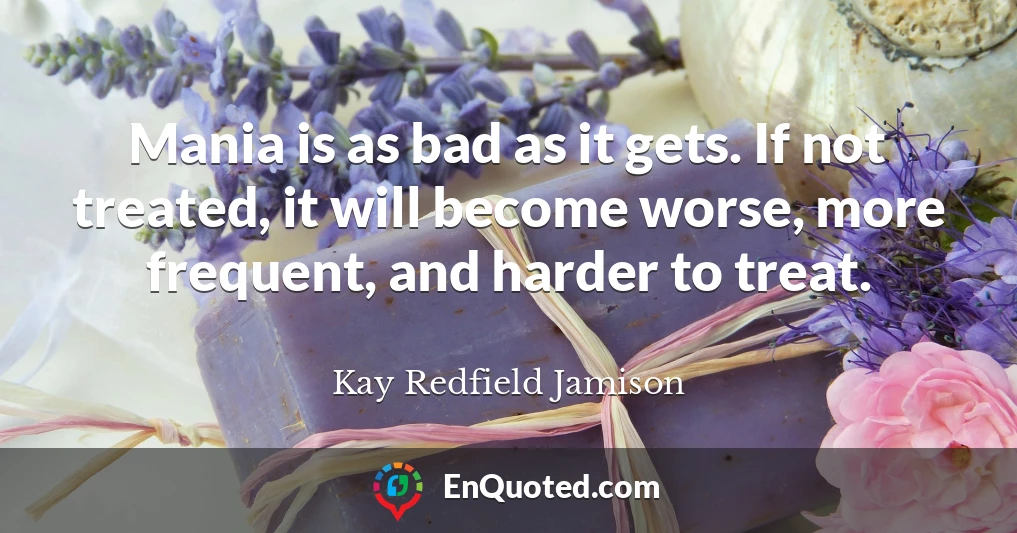 Mania is as bad as it gets. If not treated, it will become worse, more frequent, and harder to treat.