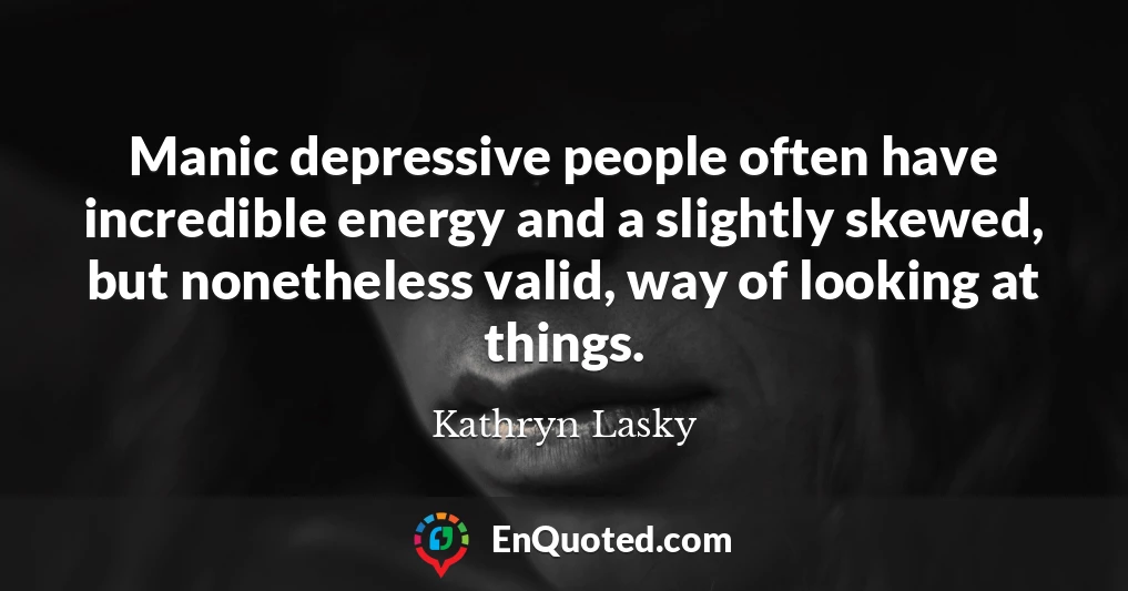 Manic depressive people often have incredible energy and a slightly skewed, but nonetheless valid, way of looking at things.