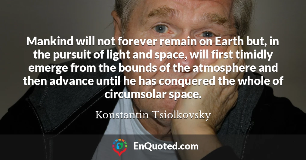 Mankind will not forever remain on Earth but, in the pursuit of light and space, will first timidly emerge from the bounds of the atmosphere and then advance until he has conquered the whole of circumsolar space.