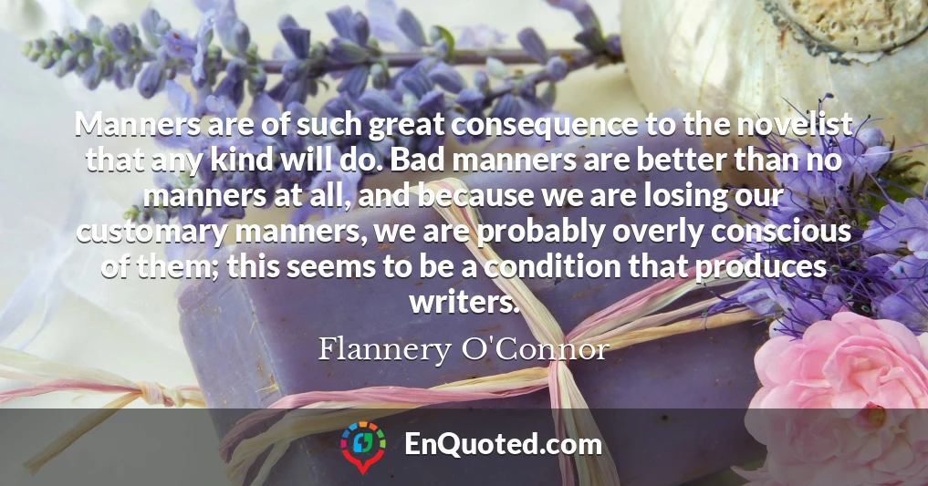 Manners are of such great consequence to the novelist that any kind will do. Bad manners are better than no manners at all, and because we are losing our customary manners, we are probably overly conscious of them; this seems to be a condition that produces writers.