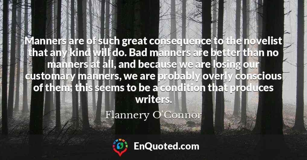 Manners are of such great consequence to the novelist that any kind will do. Bad manners are better than no manners at all, and because we are losing our customary manners, we are probably overly conscious of them; this seems to be a condition that produces writers.