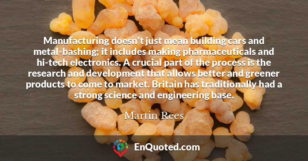Manufacturing doesn't just mean building cars and metal-bashing; it includes making pharmaceuticals and hi-tech electronics. A crucial part of the process is the research and development that allows better and greener products to come to market. Britain has traditionally had a strong science and engineering base.
