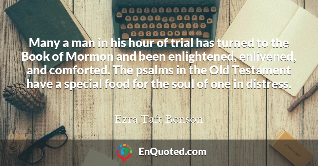 Many a man in his hour of trial has turned to the Book of Mormon and been enlightened, enlivened, and comforted. The psalms in the Old Testament have a special food for the soul of one in distress.