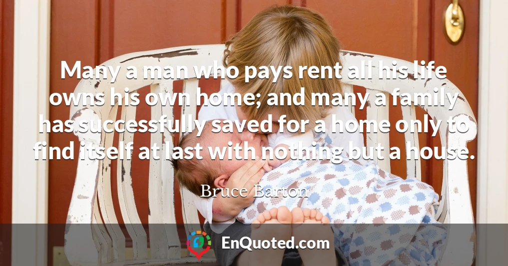 Many a man who pays rent all his life owns his own home; and many a family has successfully saved for a home only to find itself at last with nothing but a house.