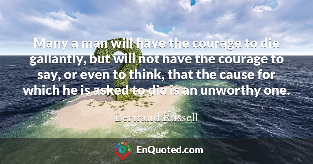 Many a man will have the courage to die gallantly, but will not have the courage to say, or even to think, that the cause for which he is asked to die is an unworthy one.