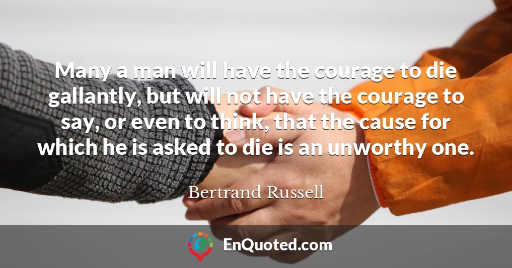 Many a man will have the courage to die gallantly, but will not have the courage to say, or even to think, that the cause for which he is asked to die is an unworthy one.