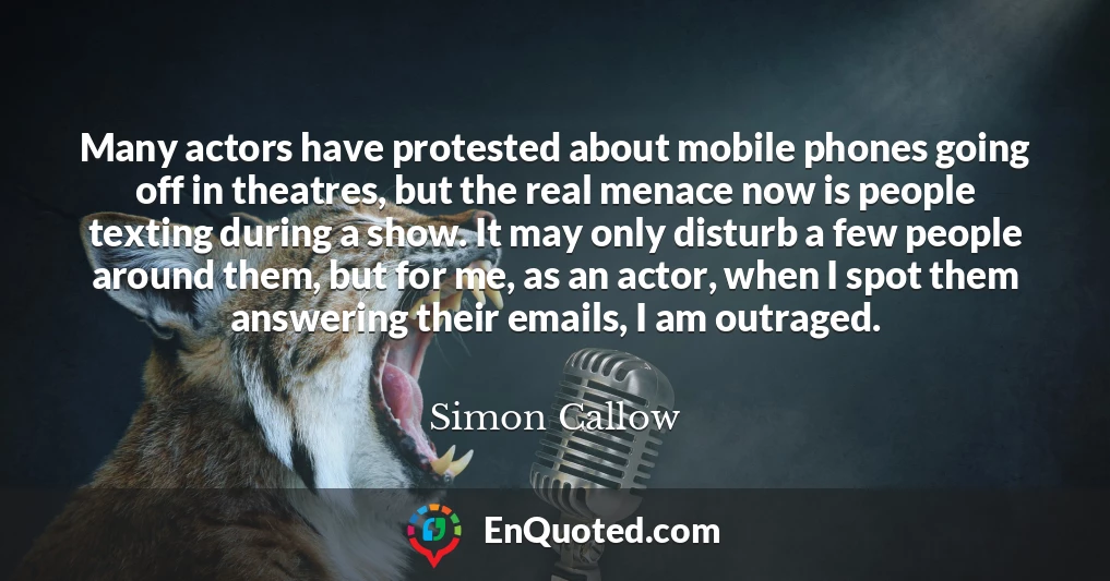 Many actors have protested about mobile phones going off in theatres, but the real menace now is people texting during a show. It may only disturb a few people around them, but for me, as an actor, when I spot them answering their emails, I am outraged.