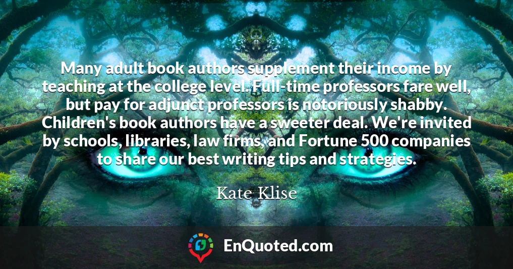 Many adult book authors supplement their income by teaching at the college level. Full-time professors fare well, but pay for adjunct professors is notoriously shabby. Children's book authors have a sweeter deal. We're invited by schools, libraries, law firms, and Fortune 500 companies to share our best writing tips and strategies.