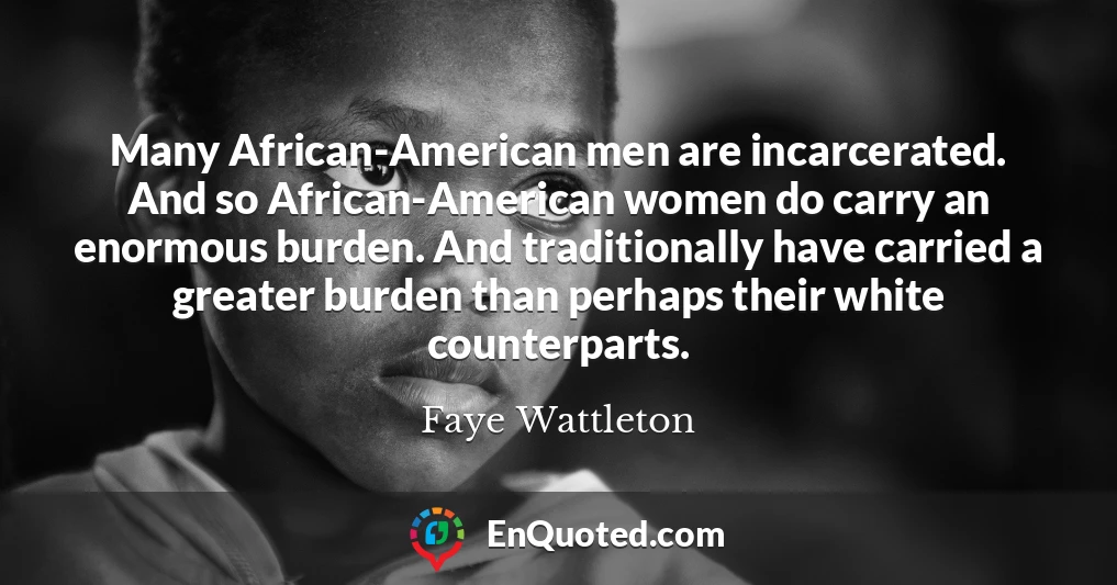 Many African-American men are incarcerated. And so African-American women do carry an enormous burden. And traditionally have carried a greater burden than perhaps their white counterparts.
