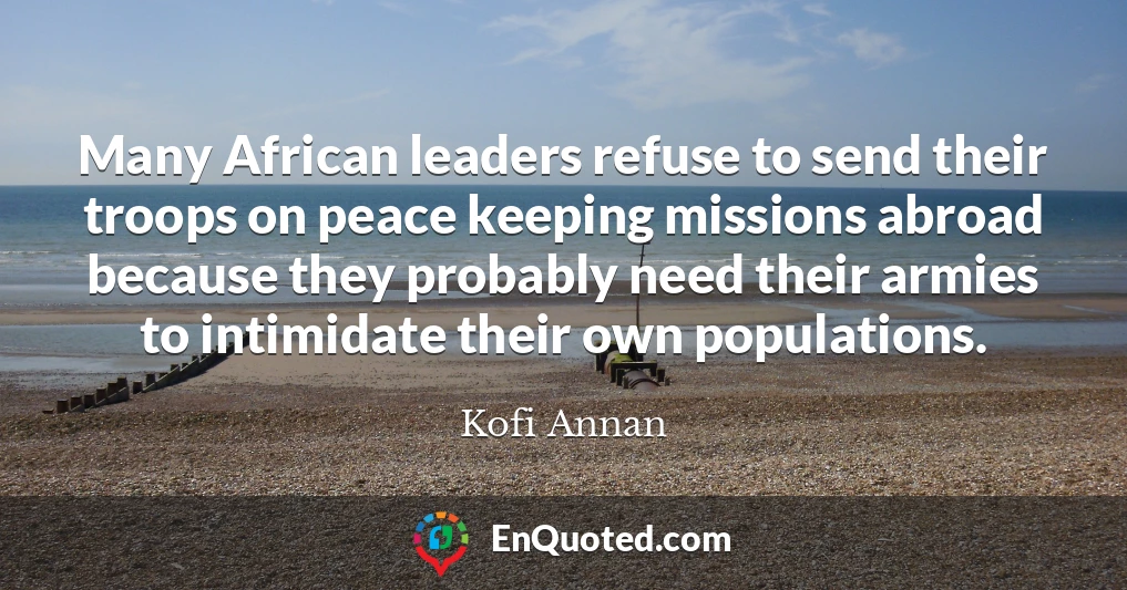 Many African leaders refuse to send their troops on peace keeping missions abroad because they probably need their armies to intimidate their own populations.