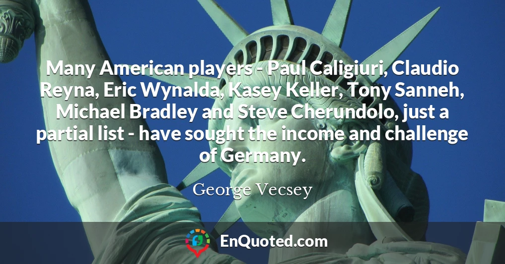 Many American players - Paul Caligiuri, Claudio Reyna, Eric Wynalda, Kasey Keller, Tony Sanneh, Michael Bradley and Steve Cherundolo, just a partial list - have sought the income and challenge of Germany.