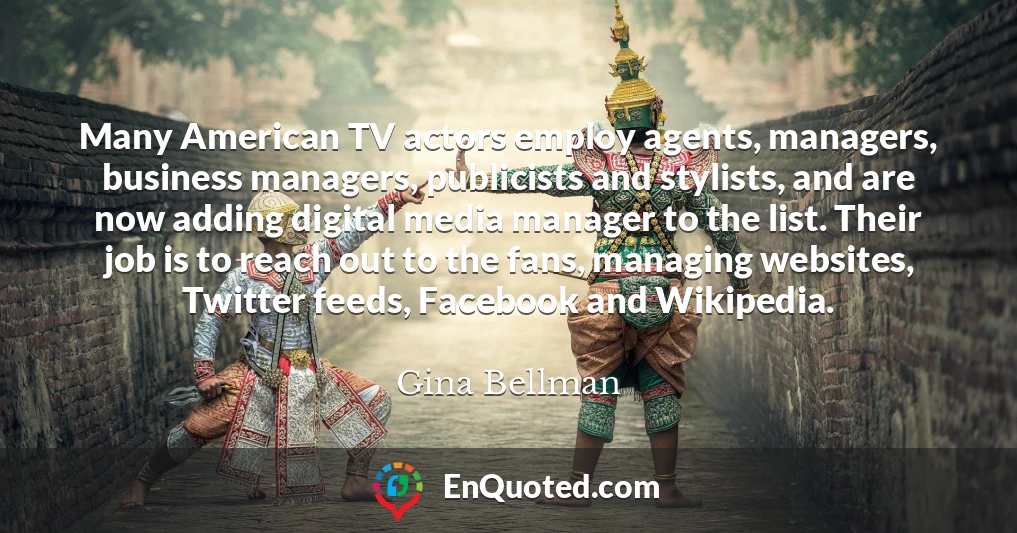 Many American TV actors employ agents, managers, business managers, publicists and stylists, and are now adding digital media manager to the list. Their job is to reach out to the fans, managing websites, Twitter feeds, Facebook and Wikipedia.
