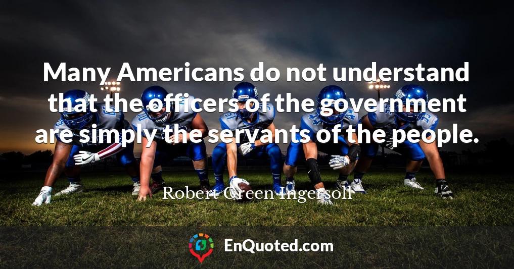 Many Americans do not understand that the officers of the government are simply the servants of the people.